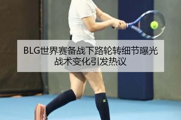 BLG世界赛备战下路轮转细节曝光 战术变化引发热议